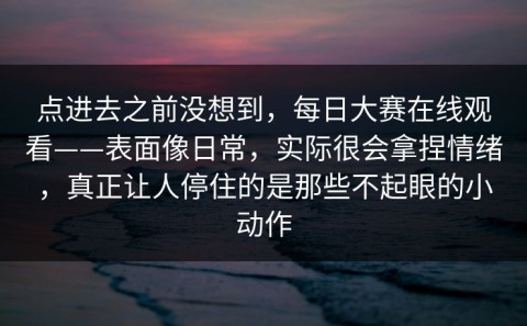 点进去之前没想到，每日大赛在线观看——表面像日常，实际很会拿捏情绪，真正让人停住的是那些不起眼的小动作