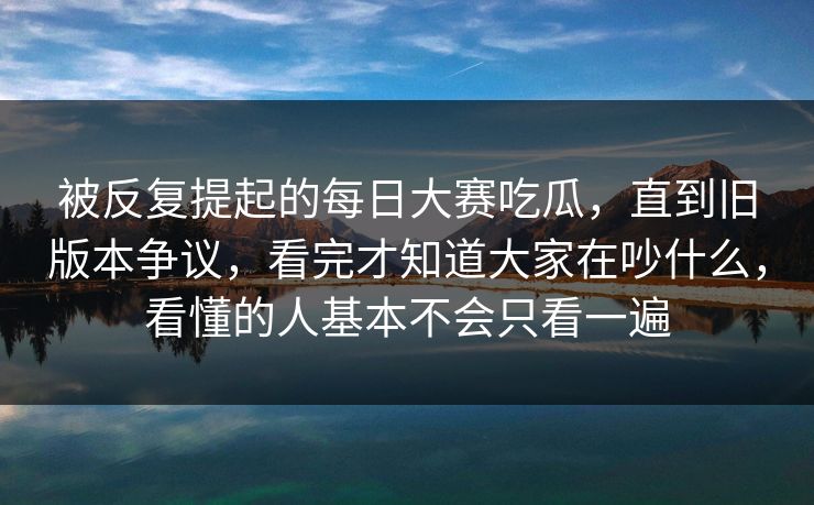 被反复提起的每日大赛吃瓜，直到旧版本争议，看完才知道大家在吵什么，看懂的人基本不会只看一遍