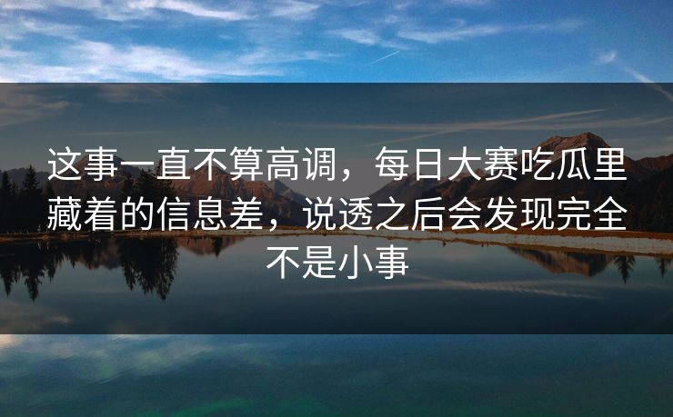 这事一直不算高调，每日大赛吃瓜里藏着的信息差，说透之后会发现完全不是小事